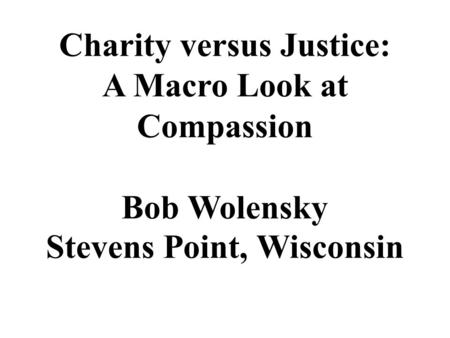 Charity versus Justice: A Macro Look at Compassion Bob Wolensky Stevens Point, Wisconsin.