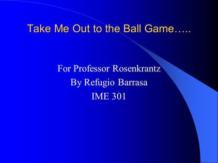 Take Me Out to the Ball Game….. For Professor Rosenkrantz By Refugio Barrasa IME 301.