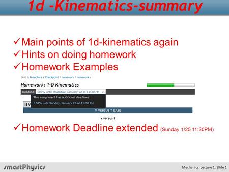 Mechanics Lecture 1, Slide 1 1d -Kinematics-summary Main points of 1d-kinematics again Hints on doing homework Homework Examples Homework Deadline extended.