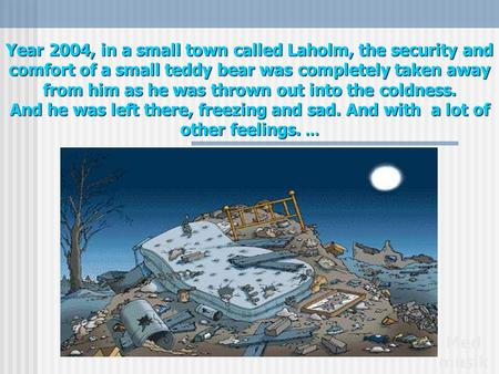 Year 2004, in a small town called Laholm, the security and comfort of a small teddy bear was completely taken away from him as he was thrown out into.