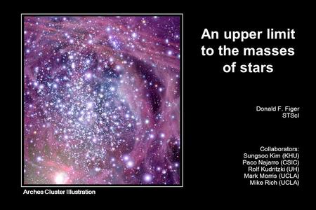 An upper limit to the masses of stars Donald F. Figer STScI Collaborators: Sungsoo Kim (KHU) Paco Najarro (CSIC) Rolf Kudritzki (UH) Mark Morris (UCLA)