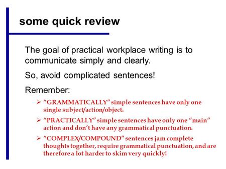 Some quick review The goal of practical workplace writing is to communicate simply and clearly. So, avoid complicated sentences! Remember:  “GRAMMATICALLY”