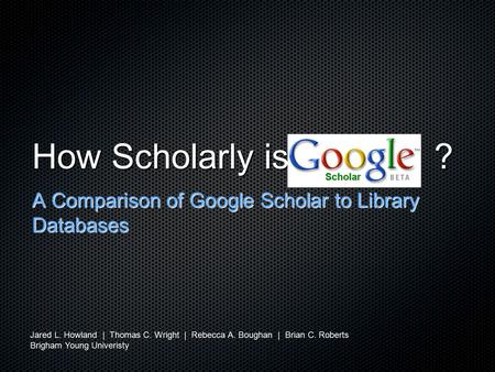 How Scholarly is ? A Comparison of Google Scholar to Library Databases Jared L. Howland | Thomas C. Wright | Rebecca A. Boughan | Brian C. Roberts Brigham.