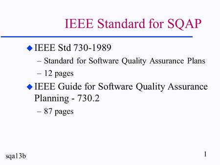 1 sqa13b IEEE Standard for SQAP u IEEE Std 730-1989 –Standard for Software Quality Assurance Plans –12 pages u IEEE Guide for Software Quality Assurance.