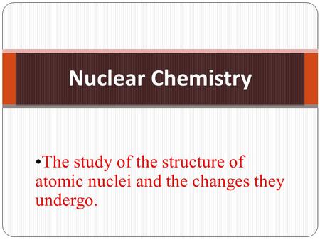 Nuclear Chemistry The study of the structure of atomic nuclei and the changes they undergo.