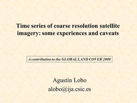 Time series of coarse resolution satellite imagery: some experiences and caveats Agustín Lobo A contribution to the GLOBAL LAND COVER.