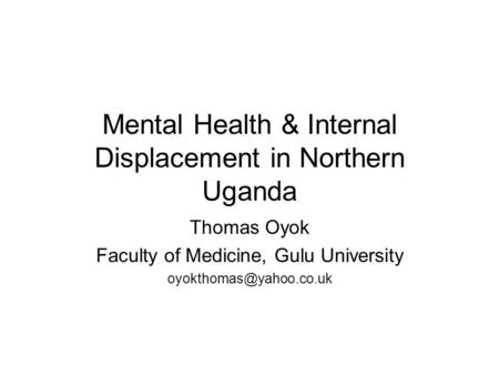 Mental Health & Internal Displacement in Northern Uganda Thomas Oyok Faculty of Medicine, Gulu University