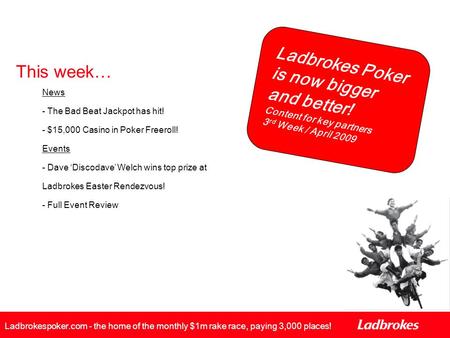 Ladbrokes Poker is now bigger and better! Content for key partners 3 rd Week / April 2009 Ladbrokespoker.com - the home of the monthly $1m rake race, paying.