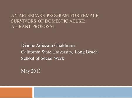 AN AFTERCARE PROGRAM FOR FEMALE SURVIVORS OF DOMESTIC ABUSE: A GRANT PROPOSAL Dianne Adiezatu Obakhume California State University, Long Beach School of.