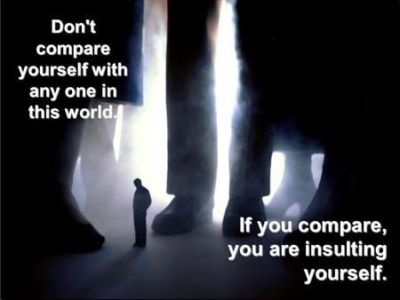 Don't compare yourself with any one in this world. If you compare, you are insulting yourself.