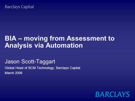 BIA – moving from Assessment to Analysis via Automation Jason Scott-Taggart Global Head of BCM Technology, Barclays Capital March 2006.