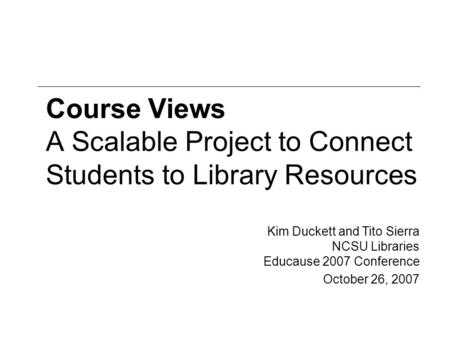 Course Views A Scalable Project to Connect Students to Library Resources Kim Duckett and Tito Sierra NCSU Libraries Educause 2007 Conference October 26,