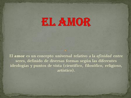 El amor es un concepto universal relativo a la afinidad entre seres, definido de diversas formas según las diferentes ideologías y puntos de vista (científico,