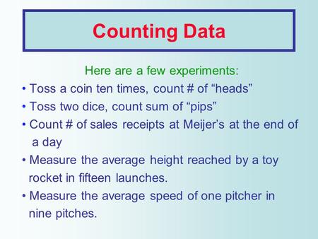 Counting Data Here are a few experiments: Toss a coin ten times, count # of “heads” Toss two dice, count sum of “pips” Count # of sales receipts at Meijer’s.