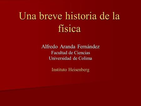 Una breve historia de la física Alfredo Aranda Fernández Facultad de Ciencias Universidad de Colima Instituto Heisenberg.