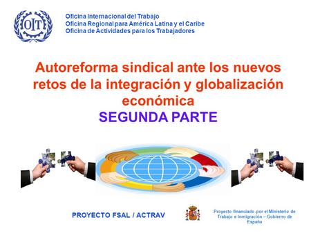 PROYECTO FSAL / ACTRAV Autoreforma sindical ante los nuevos retos de la integración y globalización económica SEGUNDA PARTE Oficina Internacional del Trabajo.