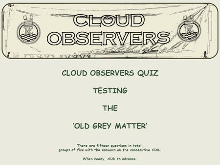 CLOUD OBSERVERS QUIZ TESTING THE ‘OLD GREY MATTER’ There are fifteen questions in total, groups of five with the answers on the consecutive slide. When.