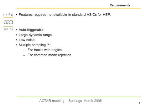 1 ACTAR meeting – Santiago March 2008 Requirements Features required not available in standard ASICs for HEP: Auto-triggerable. Large dynamic range. Low.