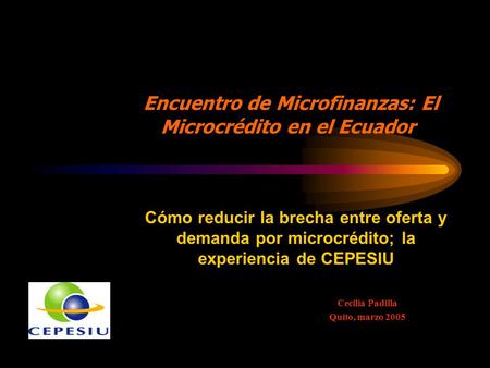 Cecilia Padilla Quito, marzo 2005 Cómo reducir la brecha entre oferta y demanda por microcrédito; la experiencia de CEPESIU Encuentro de Microfinanzas: