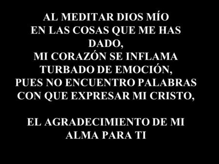 AL MEDITAR DIOS MÍO EN LAS COSAS QUE ME HAS DADO, MI CORAZÓN SE INFLAMA TURBADO DE EMOCIÓN, PUES NO ENCUENTRO PALABRAS CON QUE EXPRESAR MI CRISTO, EL AGRADECIMIENTO.