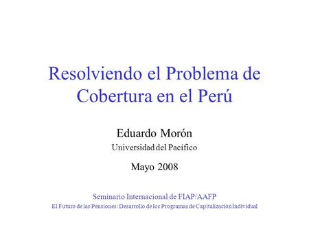 Resolviendo el Problema de Cobertura en el Perú Eduardo Morón Universidad del Pacífico Mayo 2008 Seminario Internacional de FIAP/AAFP El Futuro de las.