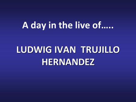 LUDWIG IVAN TRUJILLO HERNANDEZ A day in the live of….. LUDWIG IVAN TRUJILLO HERNANDEZ.