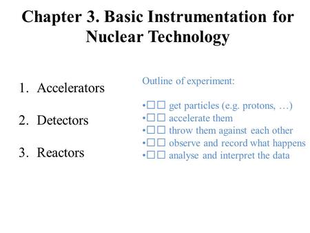 Chapter 3. Basic Instrumentation for Nuclear Technology 1.Accelerators 2.Detectors 3.Reactors Outline of experiment:  get particles (e.g. protons, …)