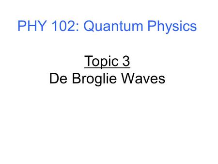 PHY 102: Quantum Physics Topic 3 De Broglie Waves.