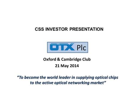 Plc Oxford & Cambridge Club 21 May 2014 CSS INVESTOR PRESENTATION “To become the world leader in supplying optical chips to the active optical networking.