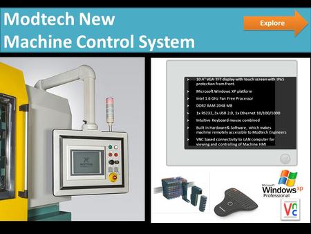 Modtech New Machine Control System  10.4 VGA TFT display with touch screen with IP65 protection from front.  Microsoft Windows XP platform  Intel 1.6.