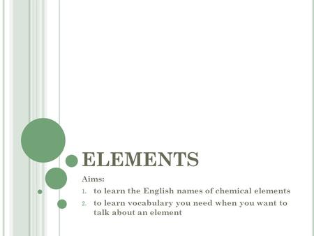 ELEMENTS Aims: 1. to learn the English names of chemical elements 2. to learn vocabulary you need when you want to talk about an element.