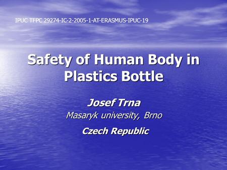 Safety of Human Body in Plastics Bottle Josef Trna Masaryk university, Brno Czech Republic Czech Republic IPUC TFPC 29274-IC-2-2005-1-AT-ERASMUS-IPUC-19.