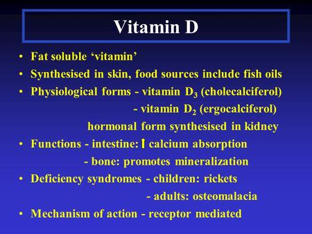 Vitamin D Fat soluble ‘vitamin’ Synthesised in skin, food sources include fish oils Physiological forms - vitamin D 3 (cholecalciferol) - vitamin D 2 (ergocalciferol)