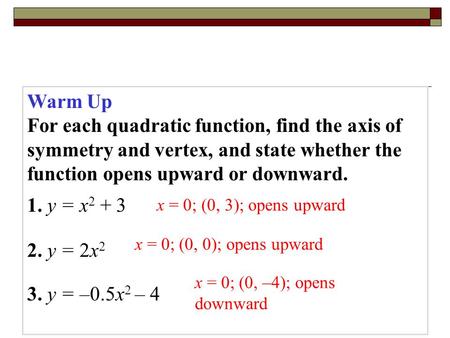 Warm Up For each quadratic function, find the axis of symmetry and vertex, and state whether the function opens upward or downward. 1. y = x2 + 3 2. y.