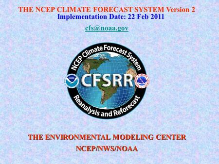 THE NCEP CLIMATE FORECAST SYSTEM Version 2 Implementation Date: 22 Feb 2011 THE ENVIRONMENTAL MODELING CENTER NCEP/NWS/NOAA.