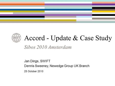 Sibos 2010 Amsterdam Accord - Update & Case Study Jan Dings, SWIFT Dennis Sweeney, Newedge Group UK Branch 25 October 2010.