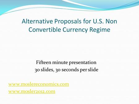 Alternative Proposals for U.S. Non Convertible Currency Regime Fifteen minute presentation 30 slides, 30 seconds per slide www.moslereconomics.com www.mosler2012.com.