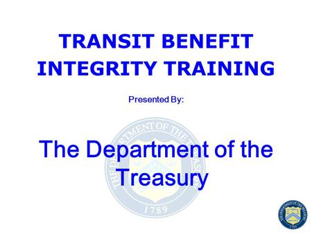 TRANSIT BENEFIT INTEGRITY TRAINING Presented By: The Department of the Treasury.