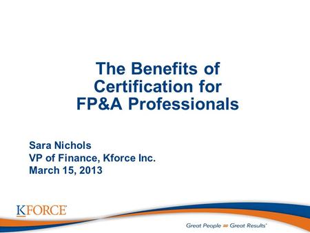 The Benefits of Certification for FP&A Professionals Sara Nichols VP of Finance, Kforce Inc. March 15, 2013.