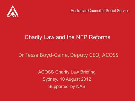 Australian Council of Social Service Charity Law and the NFP Reforms ACOSS Charity Law Briefing Sydney, 10 August 2012 Supported by NAB Dr Tessa Boyd-Caine,