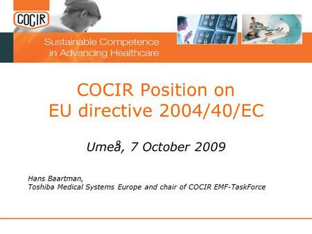 COCIR Position on EU directive 2004/40/EC Umeå, 7 October 2009 Hans Baartman, Toshiba Medical Systems Europe and chair of COCIR EMF-TaskForce.