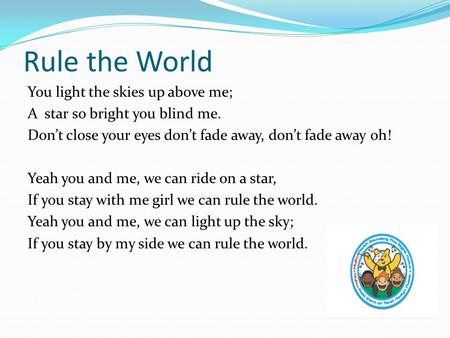 Rule the World You light the skies up above me; A star so bright you blind me. Don’t close your eyes don’t fade away, don’t fade away oh! Yeah you and.