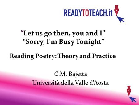 “Let us go then, you and I” “Sorry, I'm Busy Tonight” Reading Poetry: Theory and Practice C.M. Bajetta Università della Valle d’Aosta.