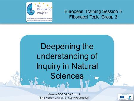 Deepening the understanding of Inquiry in Natural Sciences European Training Session 5 Fibonacci Topic Group 2 Susana BORDA CARULLA ENS Paris – La main.