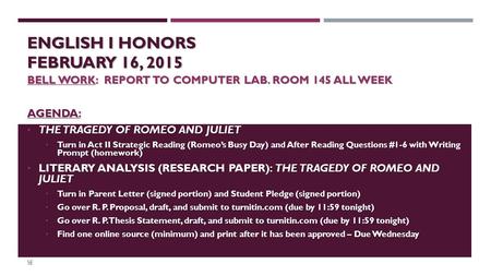 ENGLISH I HONORS FEBRUARY 16, 2015 BELL WORK: REPORT TO COMPUTER LAB. ROOM 145 ALL WEEK AGENDA: THE TRAGEDY OF ROMEO AND JULIET THE TRAGEDY OF ROMEO AND.