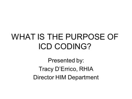 WHAT IS THE PURPOSE OF ICD CODING? Presented by: Tracy D’Errico, RHIA Director HIM Department.