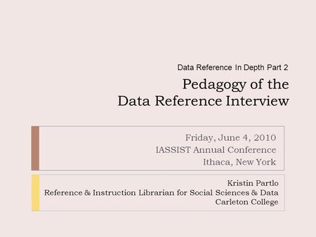 Pedagogy of the Data Reference Interview Friday, June 4, 2010 IASSIST Annual Conference Ithaca, New York Data Reference In Depth Part 2 Kristin Partlo.