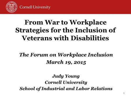 From War to Workplace Strategies for the Inclusion of Veterans with Disabilities The Forum on Workplace Inclusion March 19, 2015 Judy Young Cornell University.