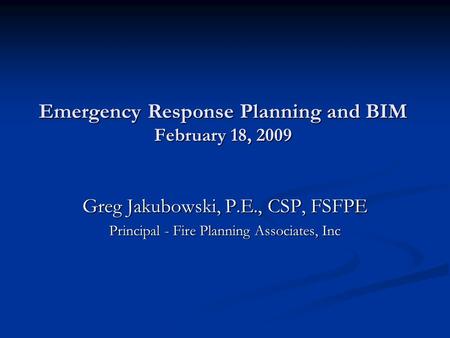 Emergency Response Planning and BIM February 18, 2009 Greg Jakubowski, P.E., CSP, FSFPE Principal - Fire Planning Associates, Inc.