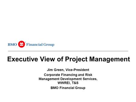 Executive View of Project Management Jim Green, Vice-President Corporate Financing and Risk Management Development Services, WWREI, T&S BMO Financial Group.